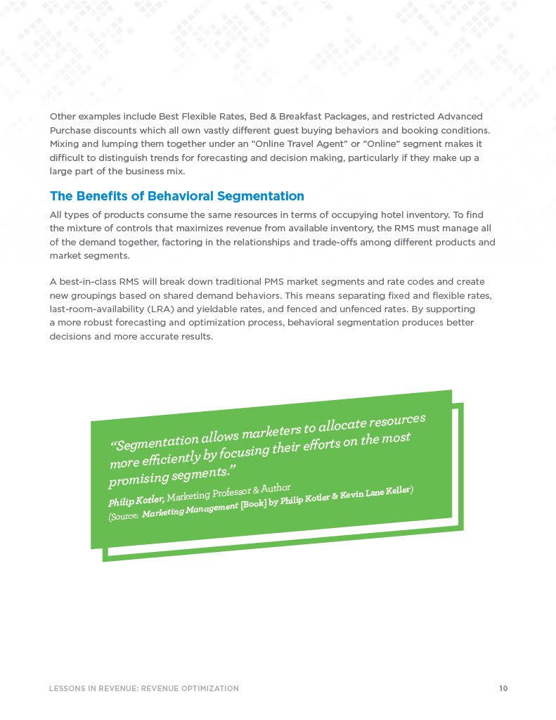 The Benefits of Behavioral Segmentation All types of products consume the same resources in terms of occupying hotel inventory. To find the mixture of controls that maximizes revenue from available inventory, the RMS must manage all of the demand together, factoring in the relationships and trade-offs among different products and market segments. A best-in-class RMS will break down traditional PMS market segments and rate codes and create new groupings based on shared demand behaviors. This means separating fixed and flexible rates, last-room-availability (LRA) and yieldable rates, and fenced and unfenced rates. By supporting a more robust forecasting and optimization process, behavioral segmentation produces better decisions and more accurate results.