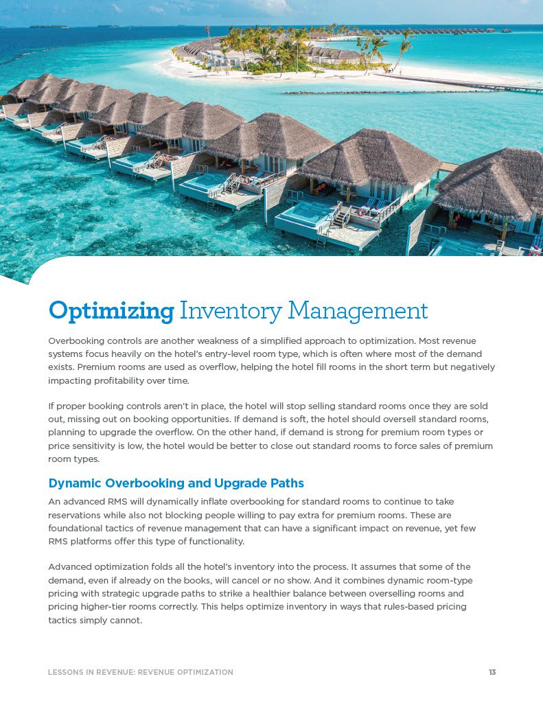 Optimizing Inventory Management Overbooking controls are another weakness of a simplified approach to optimization. Most revenue systems focus heavily on the hotel’s entry-level room type, which is often where most of the demand exists. Premium rooms are used as overflow, helping the hotel fill rooms in the short term but negatively impacting profitability over time. If proper booking controls aren’t in place, the hotel will stop selling standard rooms once they are sold out, missing out on booking opportunities. If demand is soft, the hotel should oversell standard rooms, planning to upgrade the overflow. On the other hand, if demand is strong for premium room types or price sensitivity is low, the hotel would be better to close out standard rooms to force sales of premium room types. Dynamic Overbooking and Upgrade Paths An advanced RMS will dynamically inflate overbooking for standard rooms to continue to take reservations while also not blocking people willing to pay extra for premium rooms. These are foundational tactics of revenue management that can have a significant impact on revenue, yet few RMS platforms offer this type of functionality. Advanced optimization folds all the hotel’s inventory into the process. It assumes that some of the demand, even if already on the books, will cancel or no show. And it combines dynamic room-type pricing with strategic upgrade paths to strike a healthier balance between overselling rooms and pricing higher-tier rooms correctly. This helps optimize inventory in ways that rules-based pricing tactics simply cannot.