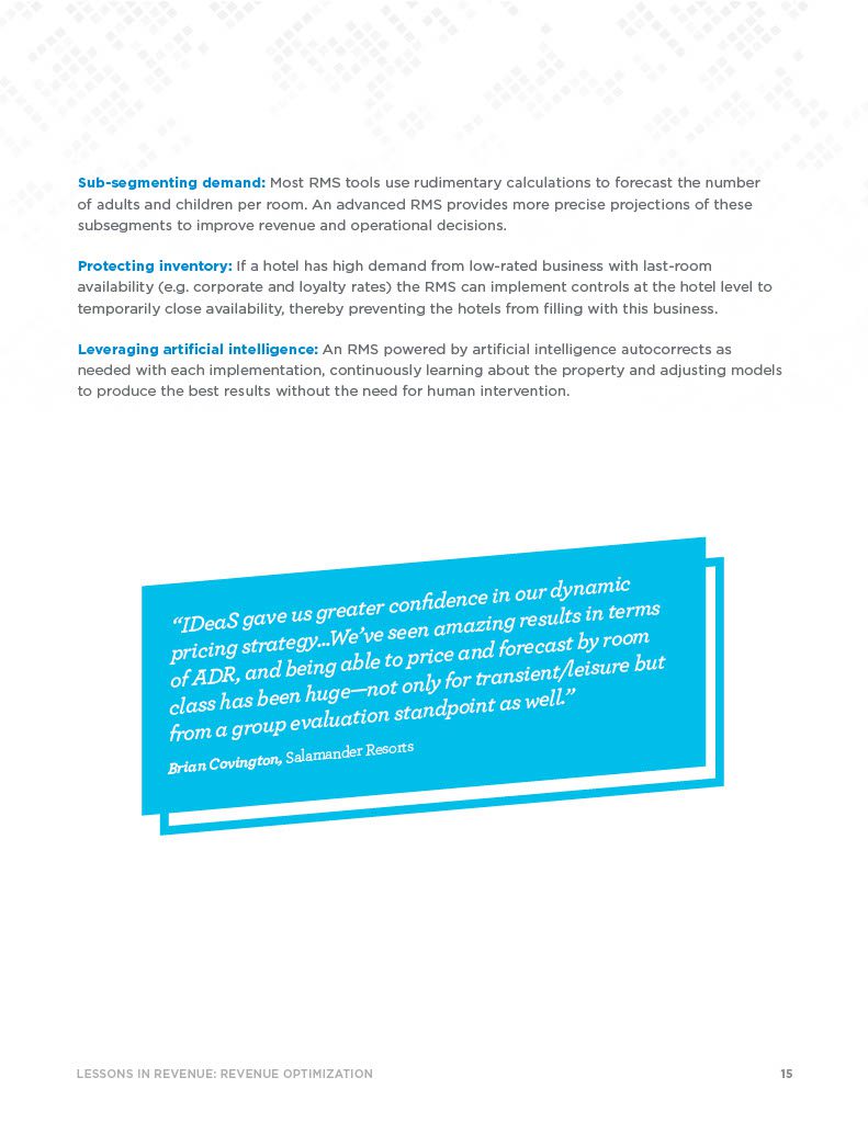 15LESSONS IN REVENUE: REVENUE OPTIMIZATION Sub-segmenting demand: Most RMS tools use rudimentary calculations to forecast the number of adults and children per room. An advanced RMS provides more precise projections of these subsegments to improve revenue and operational decisions. Protecting inventory: If a hotel has high demand from low-rated business with last-room availability (e.g. corporate and loyalty rates) the RMS can implement controls at the hotel level to temporarily close availability, thereby preventing the hotels from filling with this business. Leveraging artificial intelligence: An RMS powered by artificial intelligence autocorrects as needed with each implementation, continuously learning about the property and adjusting models to produce the best results without the need for human intervention.