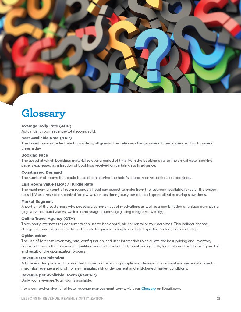 Glossary Average Daily Rate (ADR) Actual daily room revenue/total rooms sold. Best Available Rate (BAR) The lowest non-restricted rate bookable by all guests. This rate can change several times a week and up to several times a day. Booking Pace The speed at which bookings materialize over a period of time from the booking date to the arrival date. Booking pace is expressed as a fraction of bookings received on certain days in advance. Constrained Demand The number of rooms that could be sold considering the hotel’s capacity or restrictions on bookings. Last Room Value (LRV) / Hurdle Rate The maximum amount of room revenue a hotel can expect to make from the last room available for sale. The system uses LRV as a restriction control for low value rates during busy periods and opens all rates during slow times. Market Segment A portion of the customers who possess a common set of motivations as well as a combination of unique purchasing (e.g., advance purchase vs. walk-in) and usage patterns (e.g., single night vs. weekly). Online Travel Agency (OTA) Third-party internet sites consumers can use to book hotel, air, car rental or tour activities. This indirect channel charges a commission or marks up the rate to guests. Examples include Expedia, Booking.com and Ctrip. Optimization The use of forecast, inventory, rate, configuration, and user interaction to calculate the best pricing and inventory control decisions that maximizes quality revenues for a hotel. Optimal pricing, LRV, forecasts and overbooking are the end result of the optimization process. Revenue Optimization A business discipline and culture that focuses on balancing supply and demand in a rational and systematic way to maximize revenue and profit while managing risk under current and anticipated market conditions. Revenue per Available Room (RevPAR) Daily room revenue/total rooms available. For a comprehensive list of hotel revenue management terms, visit our Glossary on IDeaS.com.