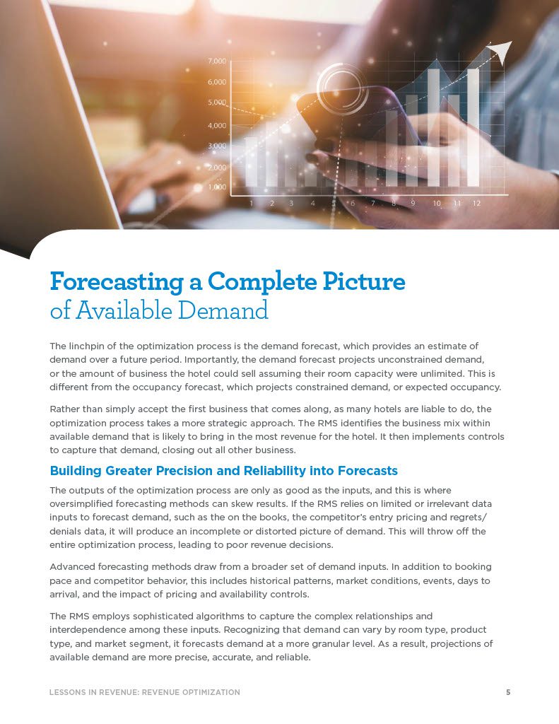 Forecasting a Complete Picture of Available Demand The linchpin of the optimization process is the demand forecast, which provides an estimate of demand over a future period. Importantly, the demand forecast projects unconstrained demand, or the amount of business the hotel could sell assuming their room capacity were unlimited. This is different from the occupancy forecast, which projects constrained demand, or expected occupancy. Rather than simply accept the first business that comes along, as many hotels are liable to do, the optimization process takes a more strategic approach. The RMS identifies the business mix within available demand that is likely to bring in the most revenue for the hotel. It then implements controls to capture that demand, closing out all other business. Building Greater Precision and Reliability into Forecasts The outputs of the optimization process are only as good as the inputs, and this is where oversimplified forecasting methods can skew results. If the RMS relies on limited or irrelevant data inputs to forecast demand, such as the on the books, the competitor’s entry pricing and regrets/ denials data, it will produce an incomplete or distorted picture of demand. This will throw off the entire optimization process, leading to poor revenue decisions. Advanced forecasting methods draw from a broader set of demand inputs. In addition to booking pace and competitor behavior, this includes historical patterns, market conditions, events, days to arrival, and the impact of pricing and availability controls. The RMS employs sophisticated algorithms to capture the complex relationships and interdependence among these inputs. Recognizing that demand can vary by room type, product type, and market segment, it forecasts demand at a more granular level. As a result, projections of available demand are more precise, accurate, and reliable.