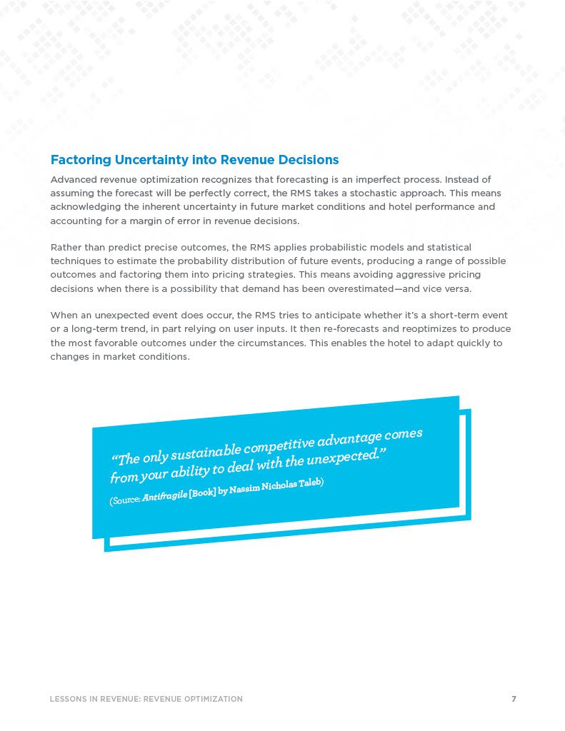 Factoring Uncertainty into Revenue Decisions Advanced revenue optimization recognizes that forecasting is an imperfect process. Instead of assuming the forecast will be perfectly correct, the RMS takes a stochastic approach. This means acknowledging the inherent uncertainty in future market conditions and hotel performance and accounting for a margin of error in revenue decisions. Rather than predict precise outcomes, the RMS applies probabilistic models and statistical techniques to estimate the probability distribution of future events, producing a range of possible outcomes and factoring them into pricing strategies. This means avoiding aggressive pricing decisions when there is a possibility that demand has been overestimated—and vice versa. When an unexpected event does occur, the RMS tries to anticipate whether it’s a short-term event or a long-term trend, in part relying on user inputs. It then re-forecasts and reoptimizes to produce the most favorable outcomes under the circumstances. This enables the hotel to adapt quickly to changes in market conditions.